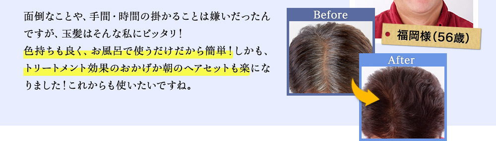 面倒なことや、手間・時間の掛かることは嫌いだったんですが、玉髪はそんな私にピッタリ!色持ちも良く、お風呂で使うだけだから簡単!しかも、トリートメント効果のおかげか朝のヘアセットも楽になりました!これからも使いたいですね。