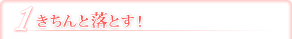 1 きちんと落とす！