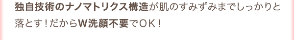 独自技術のナノマトリクスが肌のすみずみまでしっかりと落とす！だからＷ洗顔不要でＯＫ！