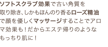 ソフトスクラブ効果で古い角質を取り除き、しかもほんのり香るローズ精油で顔を優しくマッサージすることでアロマ効果も！だからエステ帰りのようなもっちり肌に！