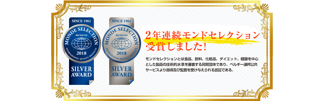 世界が認めた確かな品質 2017年モンドセレクション受賞しました! モンドセレクションとは食品、飲料、化粧品、ダイエット、健康を中心とした製品の技術的水準を審査する民間団体であり、ベルギー連邦公共サービスより指導及び監査を受け与えられる認証である。