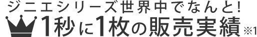 ジニエシリーズ世界中でなんと! 1秒に1枚の販売実績※1 ジニエシリーズ世界中でなんと! 1秒に1枚の販売実績※1