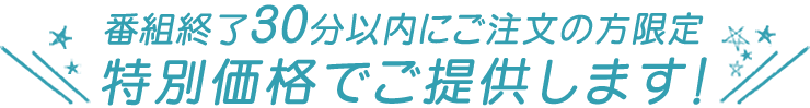 番組終了30分以内にご注文の方限定 特別価格でご提供します!