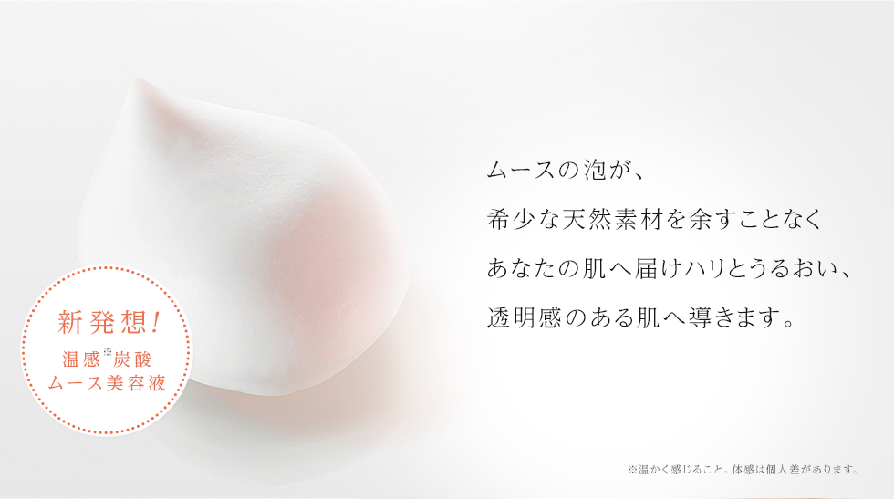 ムースの泡が、希少な天然素材を余すことなくあなたの肌へ届けハリとうるおい、透明感のある肌へ導きます。